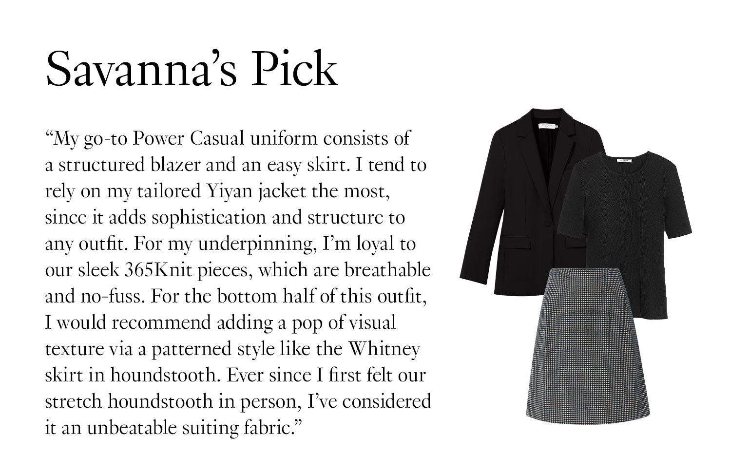  Savanna's Picks: ''My go-to Power Casual uniform consists of a structured blazer and an easy skirt. I tend to rely on my tailored Yiyan jacket the most, since it adds sophistication and structure to any outfit. For my underpinning, I’m loyal to our sleek 365Knit pieces, which are breathable and no-fuss. For the bottom half of this outfit, I would recommend adding a pop of visual texture via a patterned style like the Whitney skirt in houndstooth. Ever since I first felt our stretch houndstooth in person, I’ve considered it an unbeatable suiting fabric.''