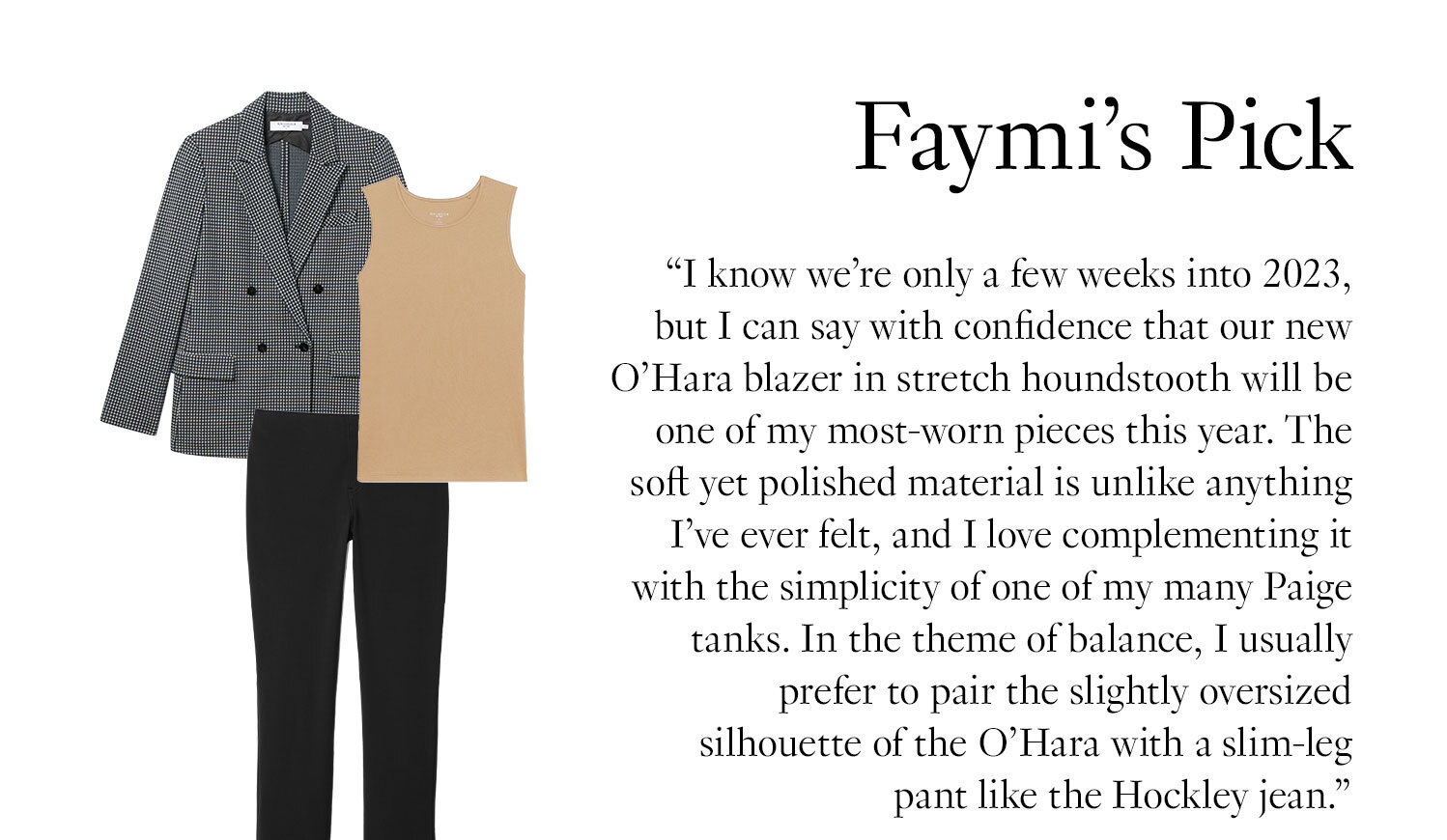 Faymi's Picks: ''I know we’re only a few weeks into 2023, but I can say with confidence that our new O’Hara blazer in stretch houndstooth will be one of my most-worn pieces this year. The soft yet polished material is unlike anything I’ve ever felt, and I love complementing it with the simplicity of one of my many Paige tanks. In the theme of balance, I usually prefer to pair the slightly oversized silhouette of the O’Hara with a slim-leg pant like the Hockley jean.''