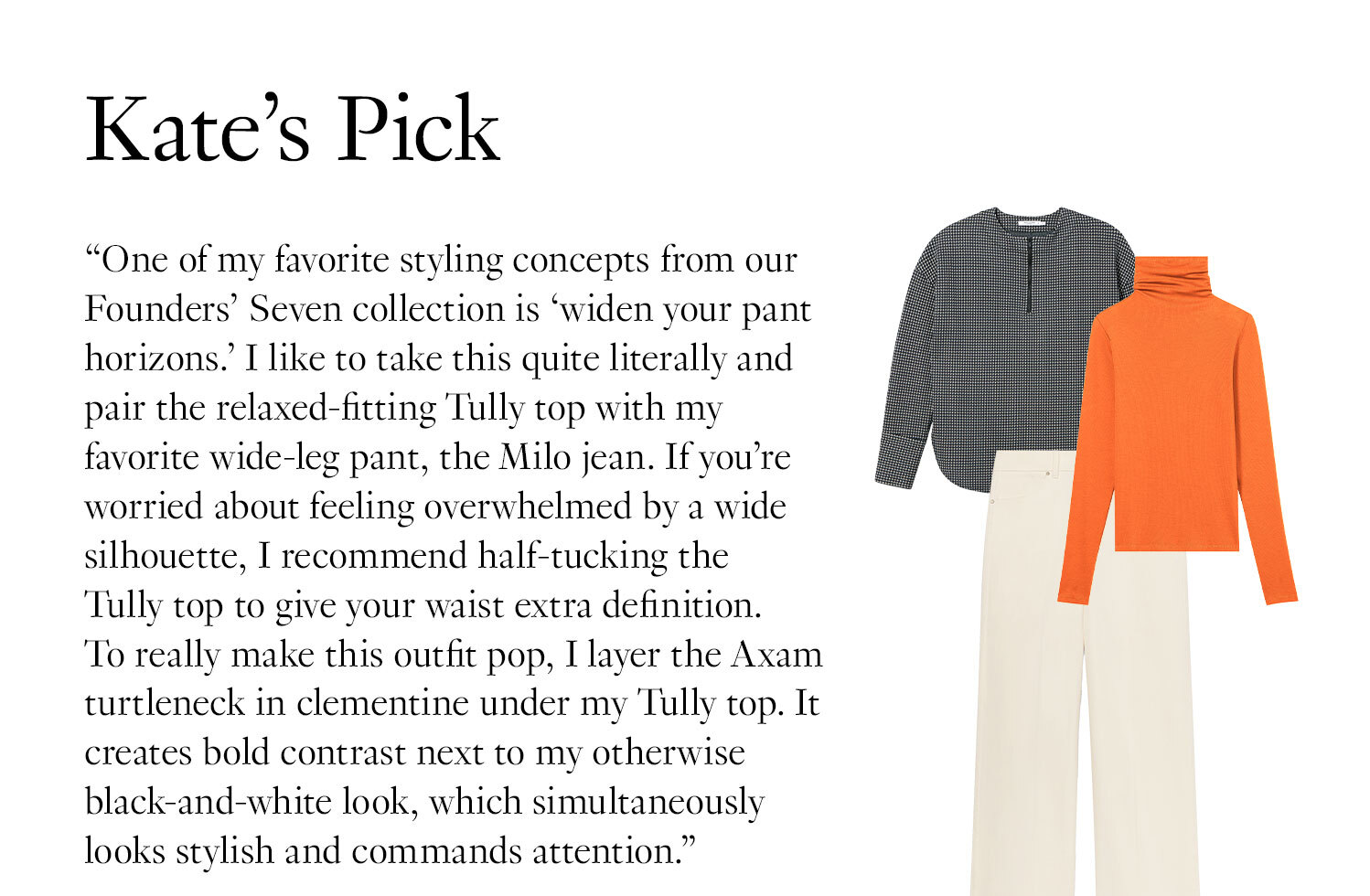 Kate's Picks: ''One of my favorite styling concepts from our Founders' Seven collection is “widen your pant horizons.” I like to take this quite literally and pair the relaxed-fitting Tully top with my favorite wide-leg pant, the Milo jean. If you’re worried about feeling overwhelmed by a wide silhouette, I recommend half-tucking the Tully top to give your waist extra definition. To really make this outfit pop, I layer the Axam turtleneck in clementine under my Tully top. It creates bold contrast next to my otherwise black-and-white look, which simultaneously looks stylish and commands attention.''