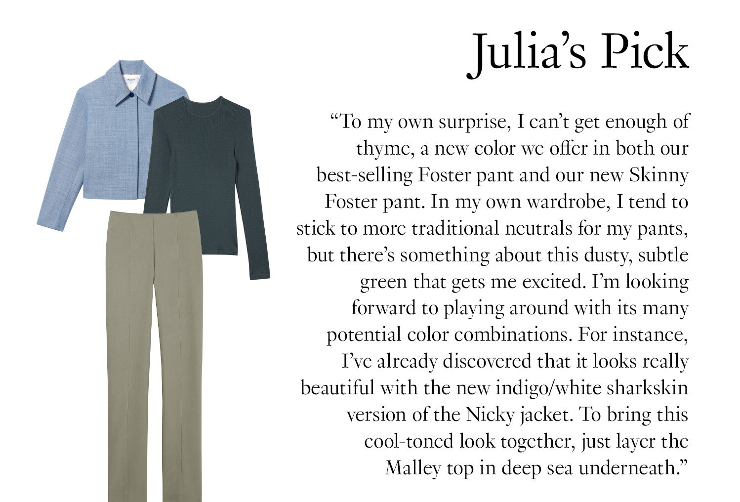 Julia's Picks: ''To my own surprise, I can’t get enough of thyme, a new color we offer in both our best-selling Foster pant and our new Skinny Foster pant. In my own wardrobe, I tend to stick to more traditional neutrals for my pants, but there’s something about this dusty, subtle green that gets me excited. I’m looking forward to playing around with its many potential color combinations. For instance, I’ve already discovered that it looks really beautiful with the new indigo/white sharkskin version of the Nicky jacket. To bring this cool-toned look together, just layer the Malley top in deep sea underneath.''