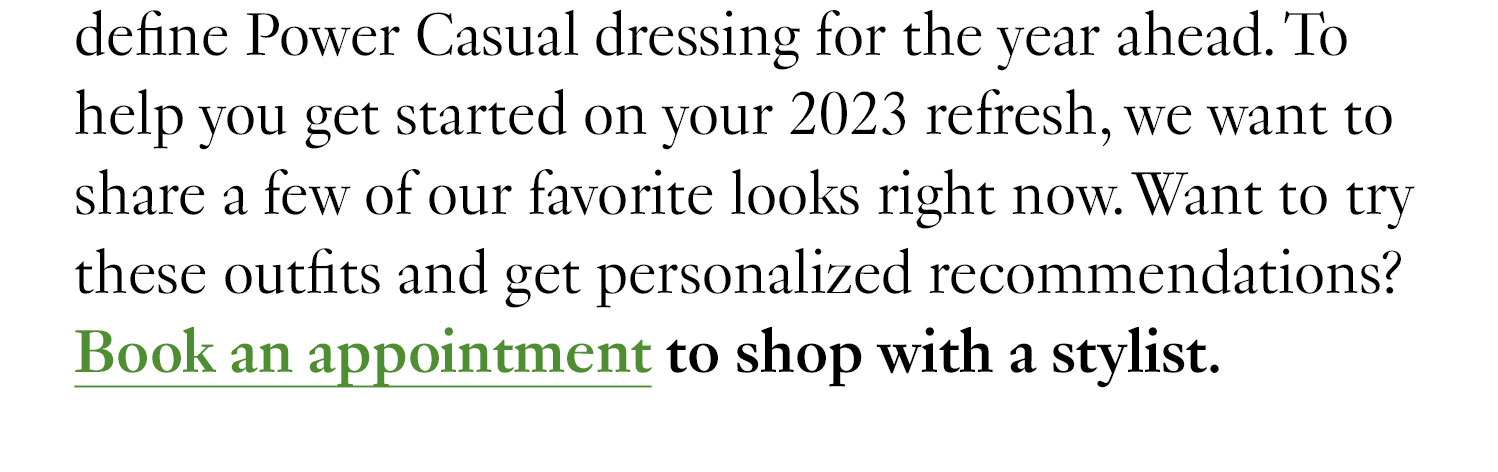 define Power Casual dressing for the year ahead. To help you get started on your 2023 refresh, we want to share a few of our favorite looks right now. Want to try these outfits and get personalized recommendations? Book an appointment to shop with a stylist.