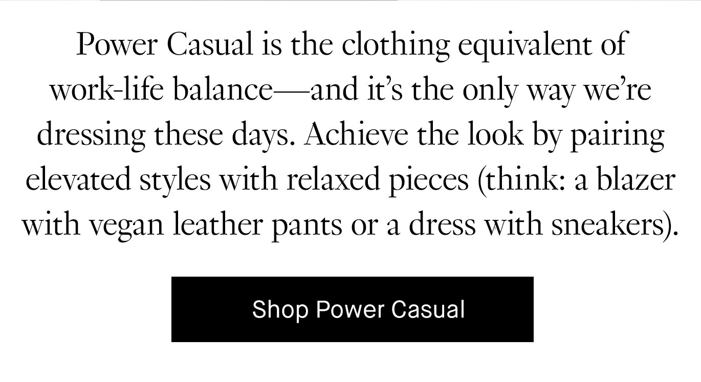 Power Casual is the clothing equivalent of work-life balance—and it’s the only way we’re dressing these days. Achieve the look by pairing elevated styles with relaxed pieces (think: a blazer with vegan leather pants or a dress with sneakers). Shop Power Casual.