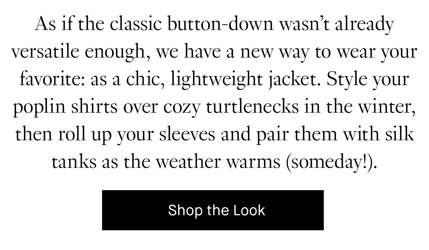 As if the classic button-down wasn’t already versatile enough, we have a new way to wear your favorite: as a chic, lightweight jacket. Style your poplin shirts over cozy turtlenecks in the winter, then roll up your sleeves and pair them with silk tanks as the weather warms (someday!). Shop the Look.