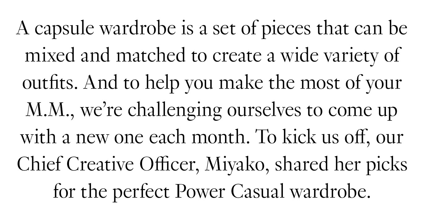 A capsule wardrobe is a set of pieces that can be mixed and matched to create a wide variety of outfits. And to help you make the most of your M.M., we’re challenging ourselves to come up with a new one each month. To kick us off, our Chief Creative Officer, Miyako, shared her picks for the perfect Power Casual wardrobe.