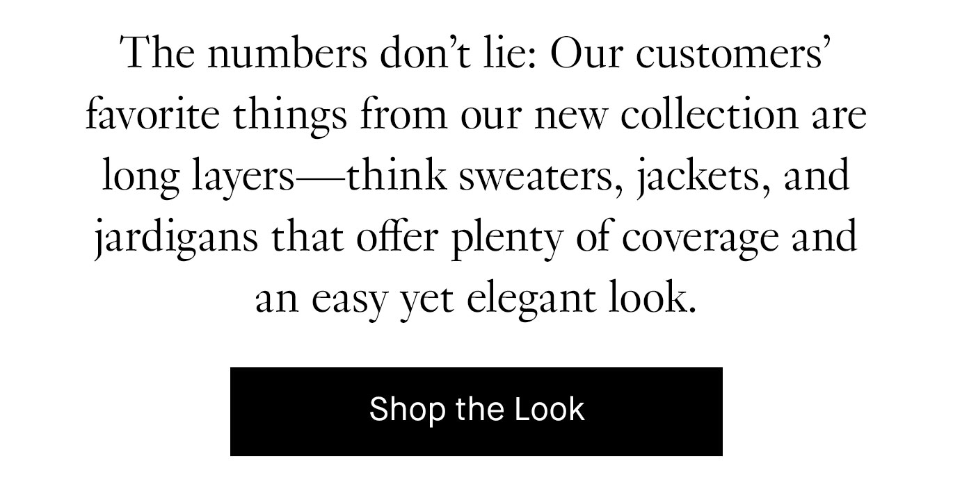 The numbers don’t lie: Our customers’ favorite things from our new collection are long layers—think sweaters, jackets, and jardigans that offer plenty of coverage and an easy yet elegant look. Shop the Look.