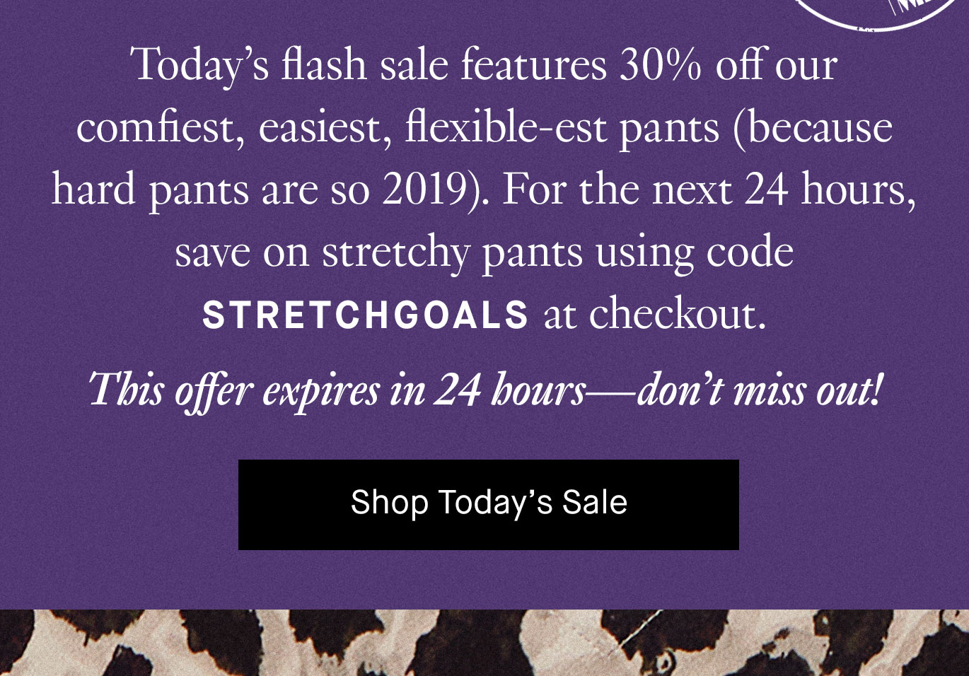 Today’s flash sale features 30% off our comfiest, easiest, flexible-est pants (because hard pants are so 2019). For the next 24 hours, save on stretchy pants using code STRETCHGOALS at checkout. This offer expires in 24 hours—don’t miss out! Shop Today’s Sale.