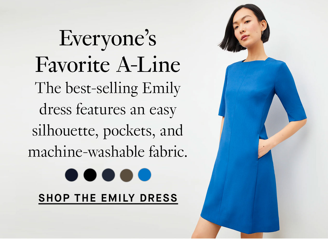  Everyone’s Favorite A-Line. The best-selling Emily dress features an easy silhouette, pockets, and machine-washable fabric. Shop the Emily Dress