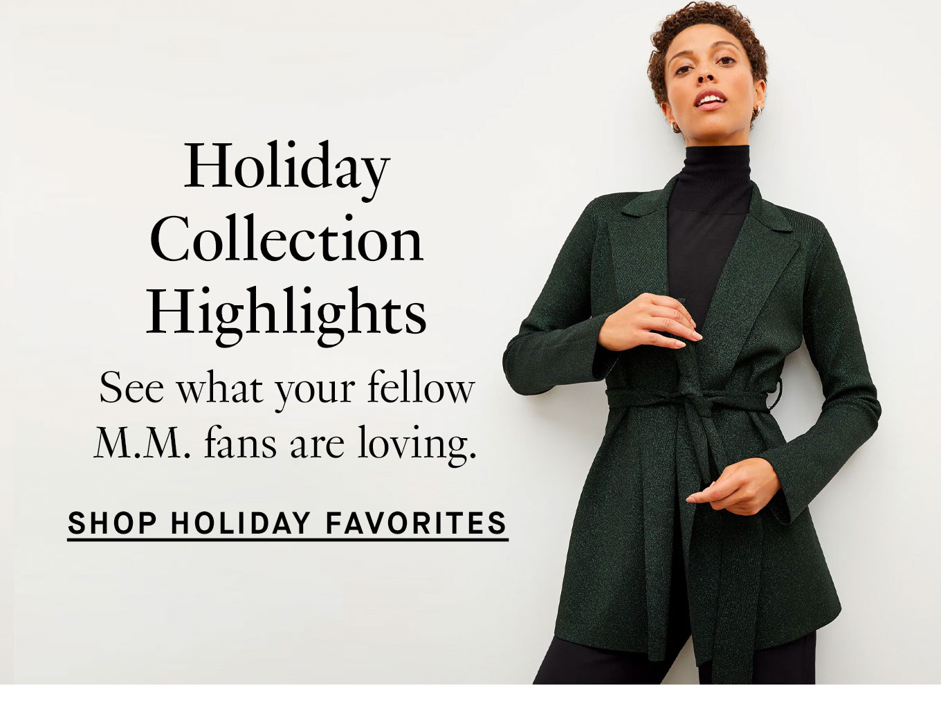 Holiday Collection Highlights. See what your fellow M.M. fans are loving. Shop Holiday Favorites.