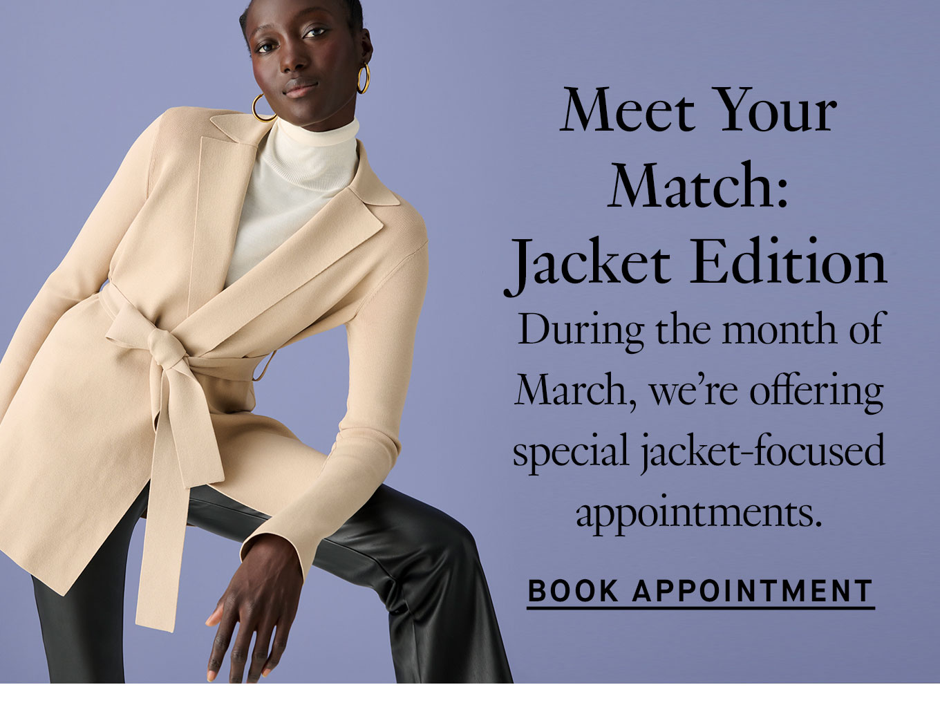 Meet Your Match: Jacket Edition. During the month of March, we’re offering special jacket-focused appointments. Book Appointment.