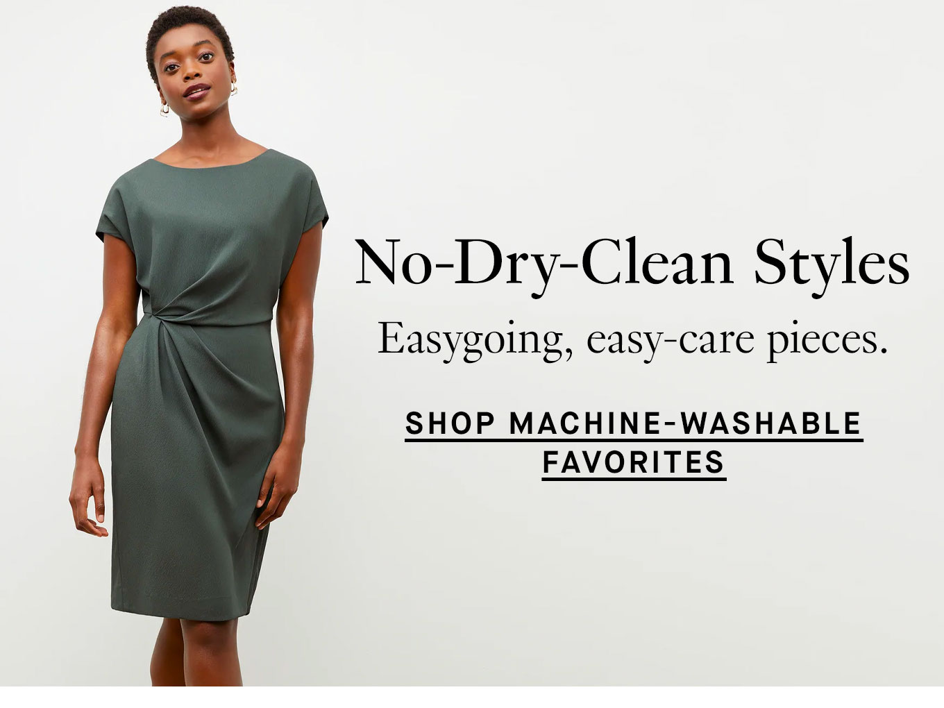 No-Dry-Clean Styles .Easygoing, easy-care pieces. Shop Machine-Washable Favorites.