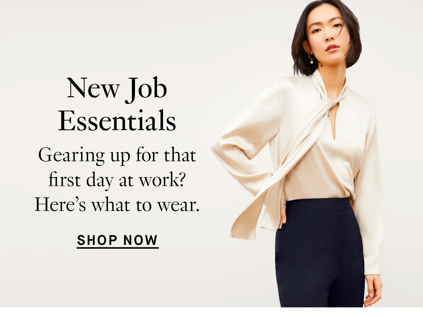 New Job Essentials. Gearing up for that first day at work? Here’s what to wear. Shop Now.