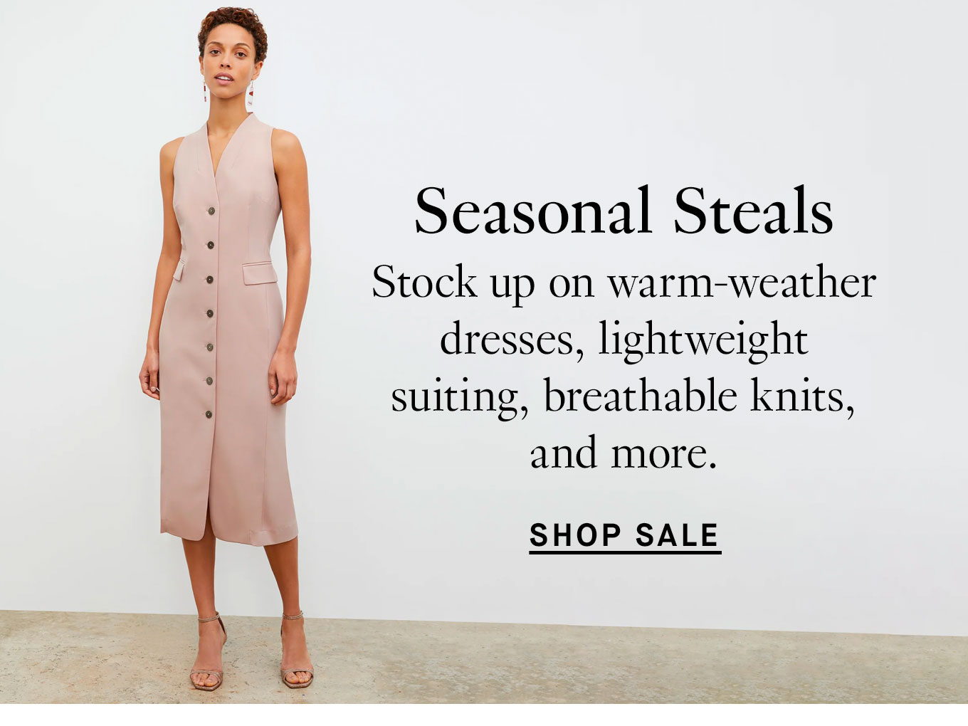 Seasonal Steals Stock up on warm-weather dresses, lightweight suiting, breathable knits, and more. Shop Sale.