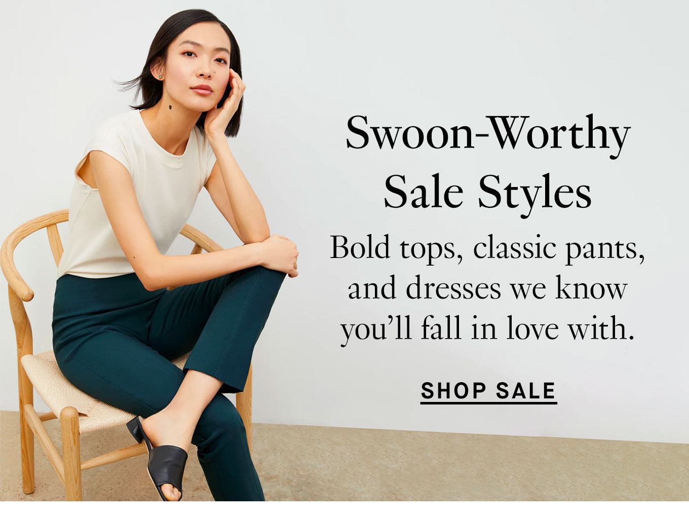 Swoon-Worthy Sale Styles: Bold tops, classic pants, and dresses we know you'll fall in love with. Shop Sale.