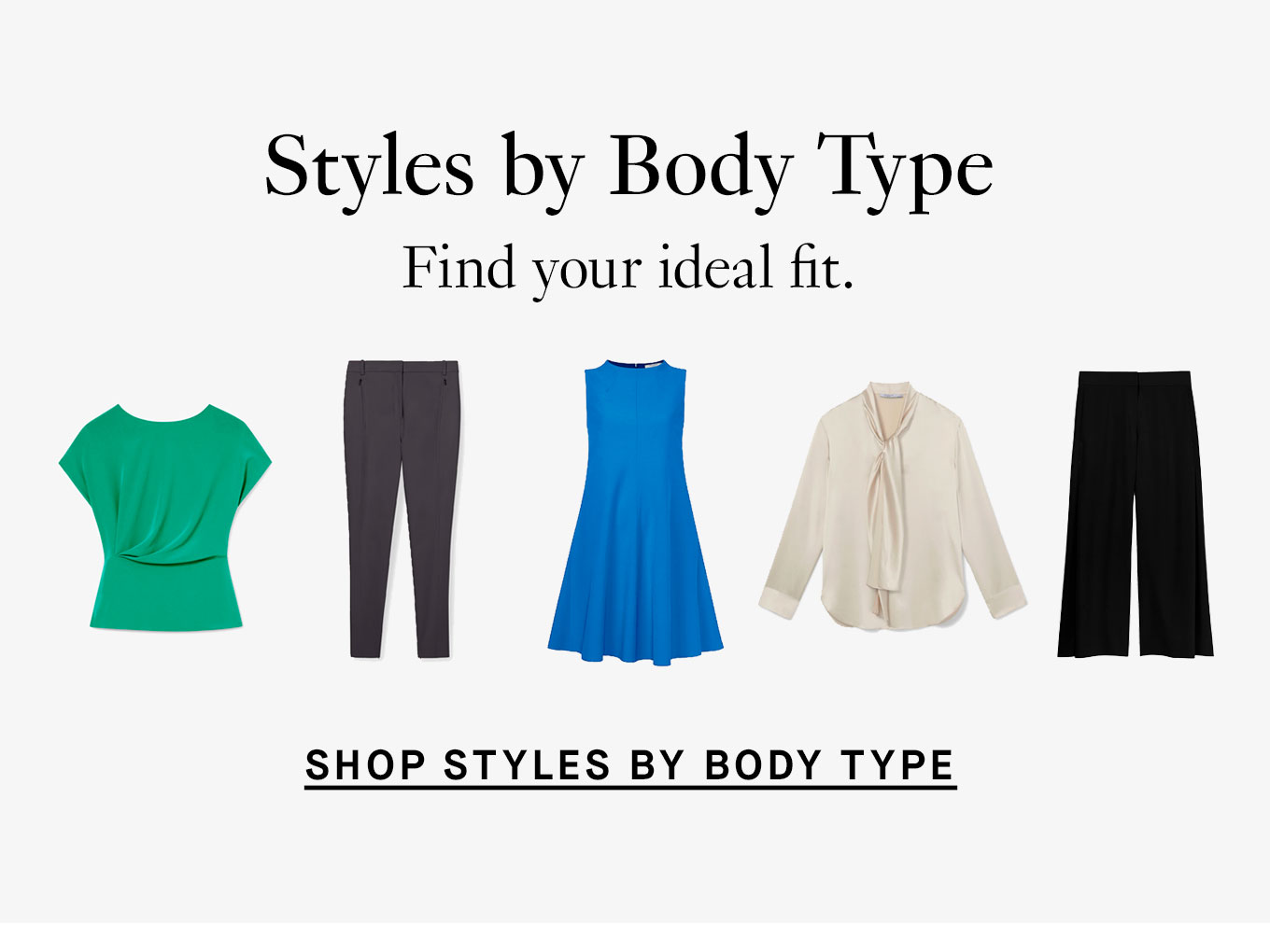 Styles by Body Type: Find your ideal fit. Shop Styles By Body Type.