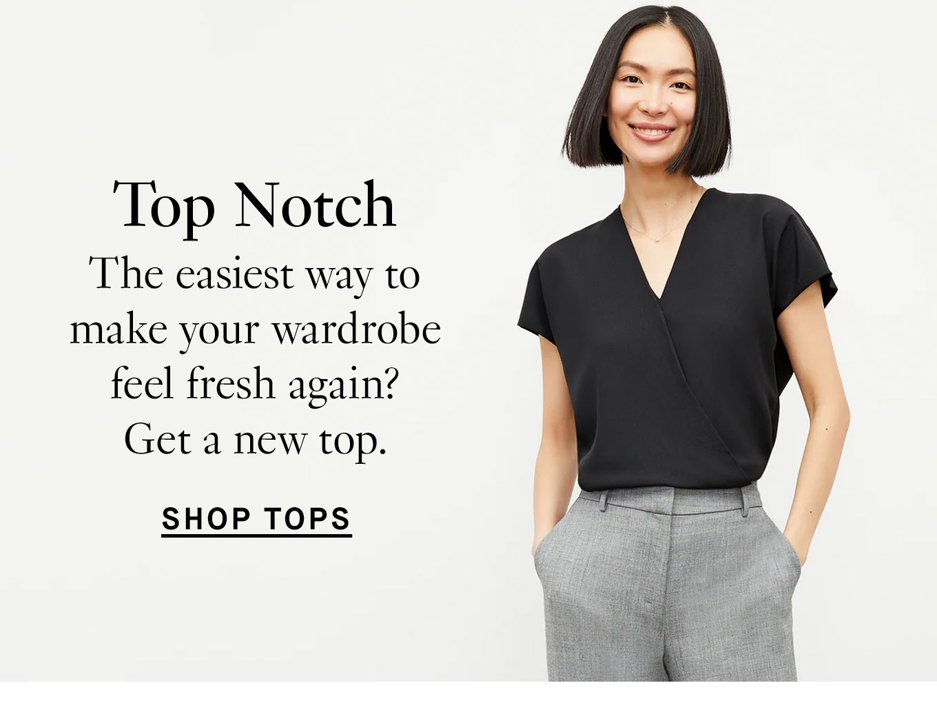 Top Notch. The easiest way to make your wardrobe feel fresh again? Get a new top. Shop Tops.