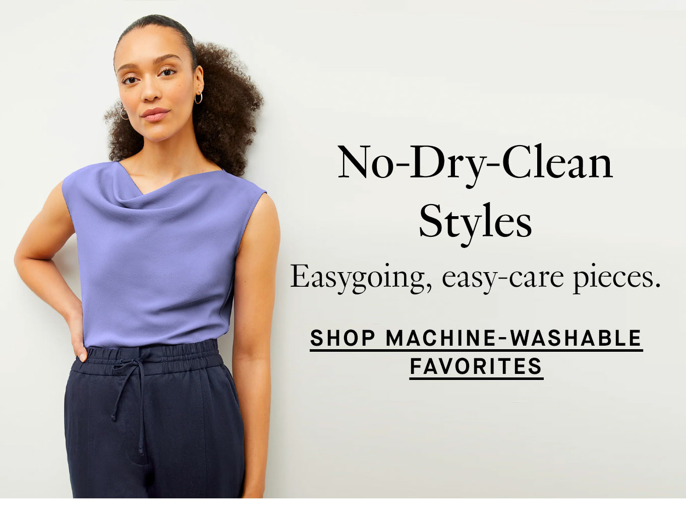 No-Dry-Clean Styles: Easygoing, easy-care pieces. Shop Machine-Washable Favorites.