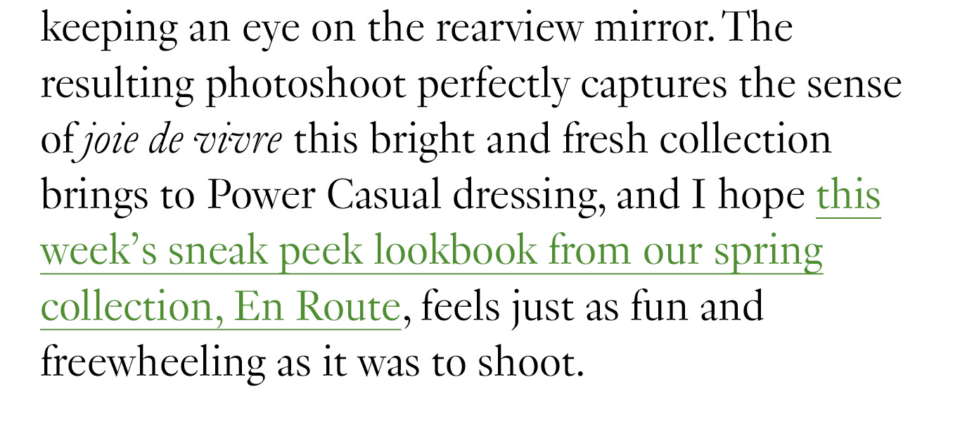 The resulting photoshoot perfectly captures the sense of joie de vivre this bright and fresh collection brings to Power Casual dressing, and I hope this week’s sneak peek lookbook from our spring collection, En Route, feels just as fun and freewheeling as it was to shoot.