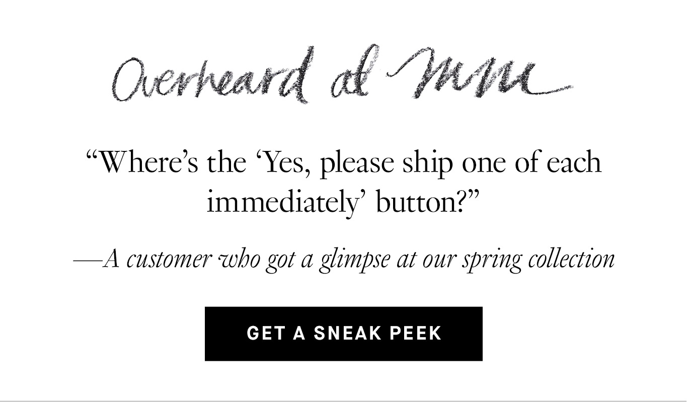 Overheard at M.M. “Where’s the ‘Yes, please ship one of each immediately’ button?” —A customer who got a glimpse at our spring collection. Get a Sneak Peek.