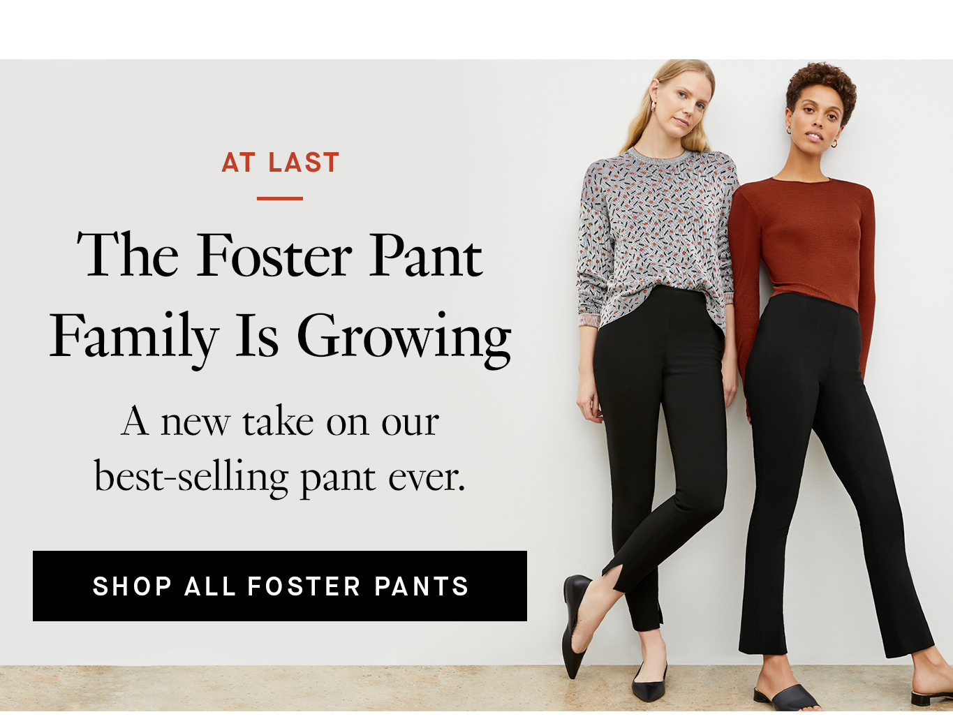 At Last The Foster Pant Family Is Growing. A new take on our best-selling pant ever. Shop All Foster Pants.