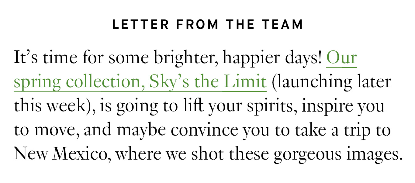 Letter from the Team: It’s time for some brighter, happier days! Our spring collection, Sky’s the Limit (launching later this week), is going to lift your spirits, inspire you to move, and maybe convince you to take a trip to New Mexico, where we shot these gorgeous images.