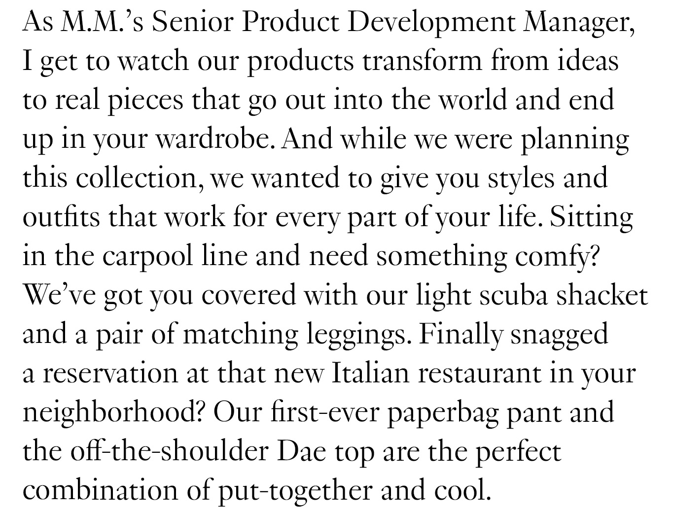 As M.M.’s Senior Product Development Manager, I get to watch our products transform from ideas to real pieces that go out into the world and end up in your wardrobe. And while we were planning this collection, we wanted to give you styles and outfits that work for every part of your life. 