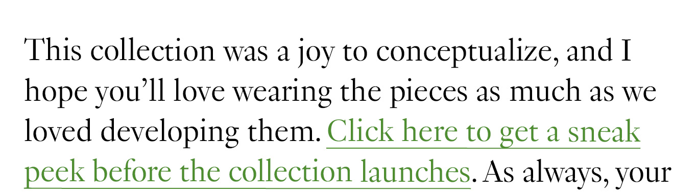 This collection was a joy to conceptualize, and I hope you’ll love wearing the pieces as much as we loved developing them. Click here to get a sneak peek before the collection launches.