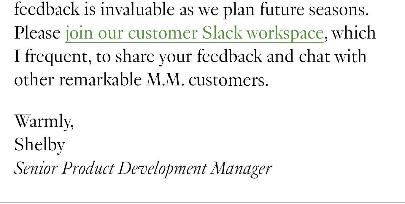  As always, your feedback is invaluable as we plan future seasons. Please join our customer Slack workspace, which I frequent, to share your feedback and chat with other remarkable M.M. customers. Warmly, Shelby Senior Product Development Manager