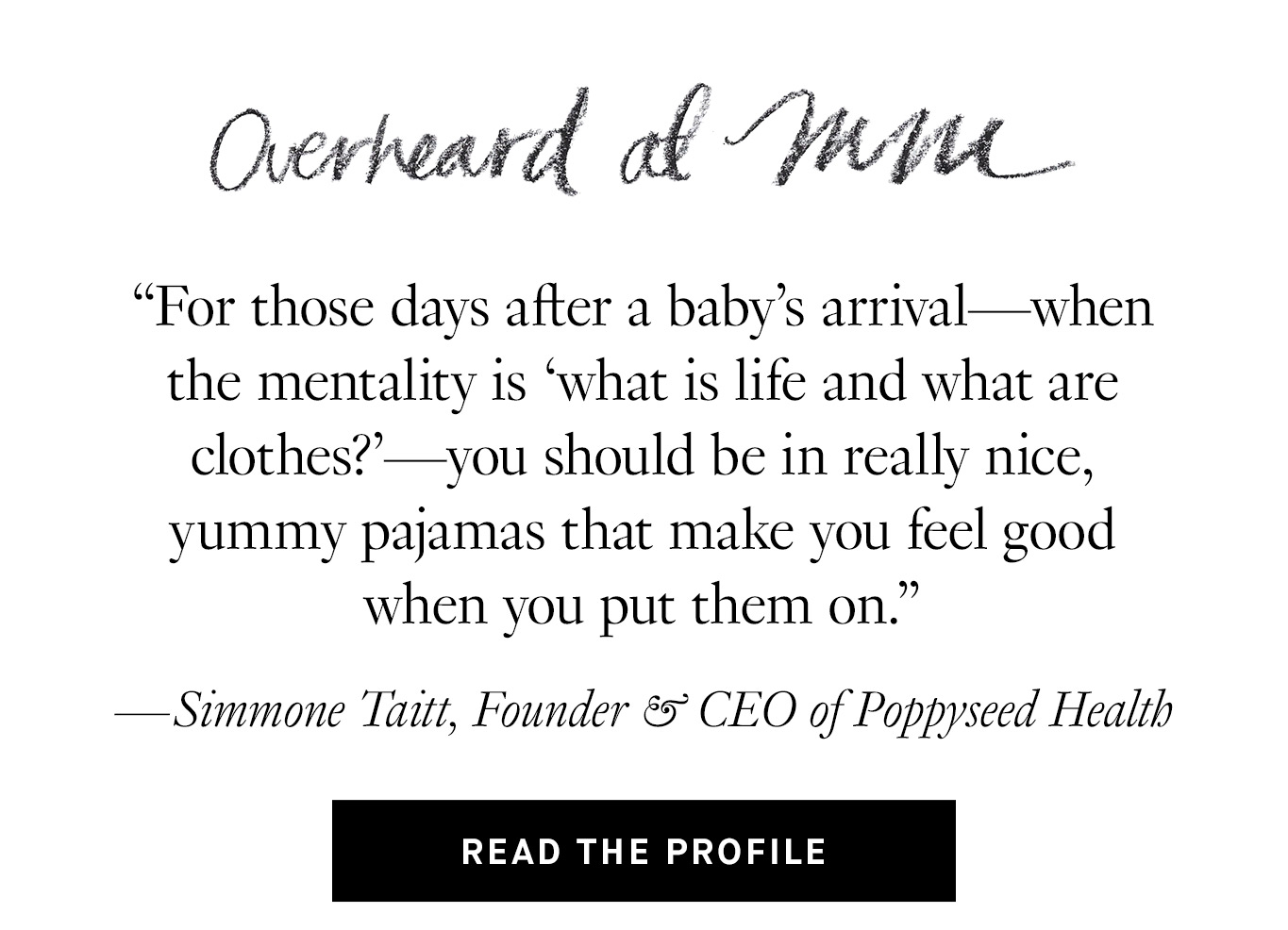 Overheard at M.M. “For those days after a baby’s arrival—when the mentality is ‘what is life and what are clothes?’—you should be in really nice, yummy pajamas that make you feel good when you put them on.” —Simmone Taitt, Founder & CEO of Poppyseed Health. Read the Profile.