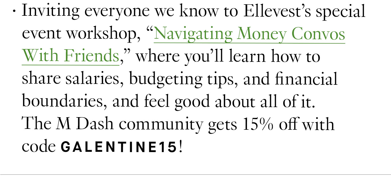 Inviting everyone we know to Ellevest’s special event workshop, “Navigating Money Convos With Friends,” where you'll learn how to share salaries, budgeting tips, and financial boundaries, and feel good about all of it. The M Dash community gets 15% off with code GALENTINE15!