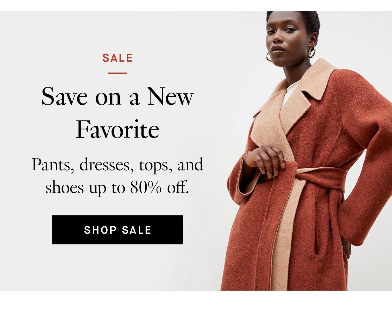 Sale. Save on a New Favorite. Pants, dresses, tops, and shoes up to 80% off. Shop Sale.