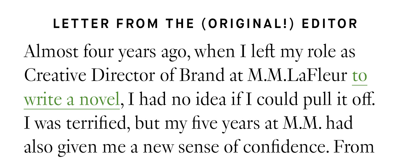 Letter from the (original!) editor. Almost four years ago, when I left my role as Creative Director of Brand at M.M.LaFleur to write a novel, I had no idea if I could pull it off. I was terrified, but my five years at M.M. had also given me a new sense of confidence.