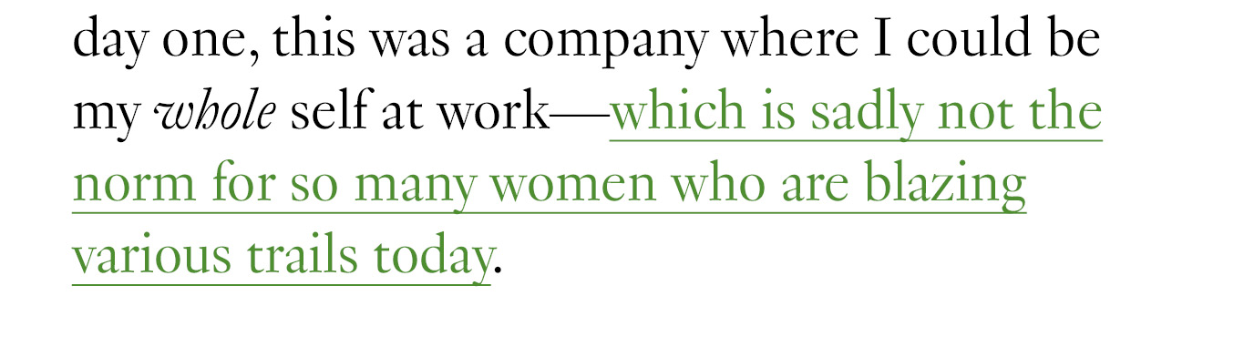 From day one, this was a company where I could be my whole self at work—which is sadly not the norm for so many women who are blazing various trails today.