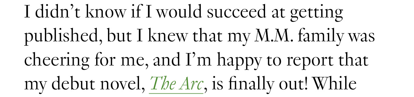 I didn’t know if I would succeed at getting published, but I knew that my M.M. family was cheering for me, and I’m happy to report that my debut novel, The Arc, is finally out!