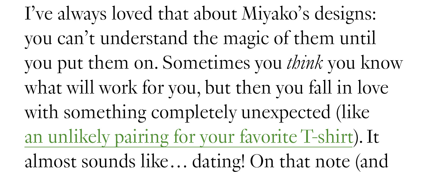 I’ve always loved that about Miyako’s designs: you can’t understand the magic of them until you put them on. Sometimes you think you know what will work for you, but then you fall in love with something completely unexpected (like an unlikely pairing for your favorite T-shirt). It almost sounds like… dating!