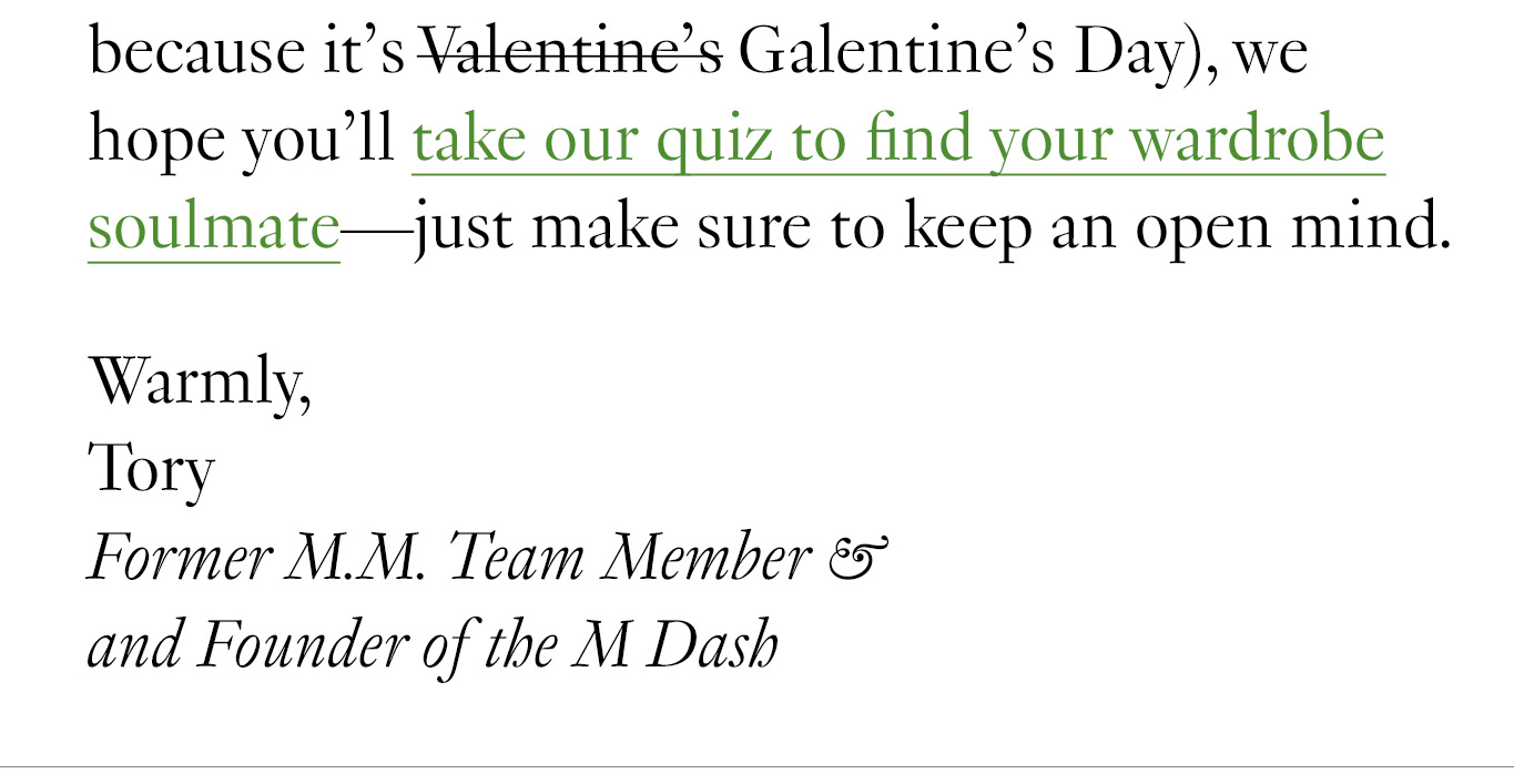 On that note (and because it’s Galentine’s Day), we hope you’ll take our quiz to find your wardrobe soulmate—just make sure to keep an open mind. Warmly, Tory -- Former M.M. Team Member & and Founder of the M Dash