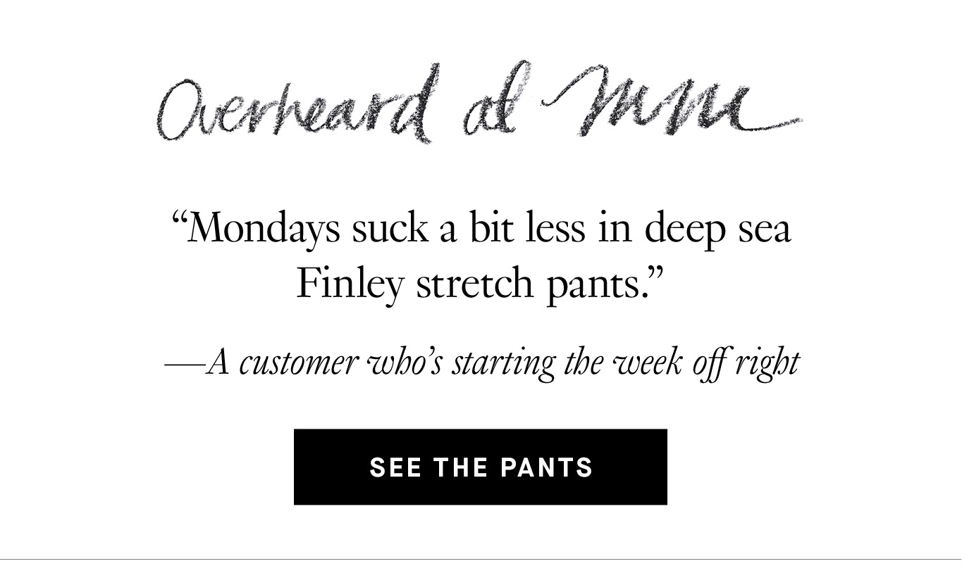 Overheard at M.M.: “Mondays suck a bit less in deep sea Finley stretch pants.”—A customer who’s starting the week off right