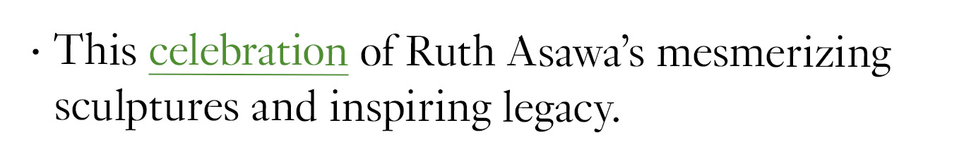 This celebration of Ruth Asawa’s mesmerizing sculptures and inspiring legacy.