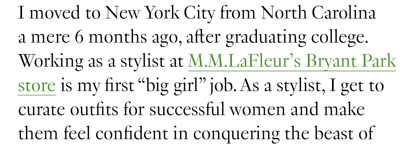 I moved to New York City from North Carolina a mere 6 months ago, after graduating college. Working as a stylist at M.M.LaFleur’s Bryant Park store is my first “big girl” job. As a stylist, I get to curate outfits for successful women and make them feel confident in conquering the beast of dressing for work and life.