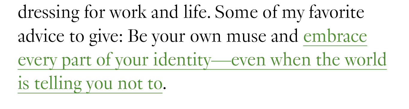 Some of my favorite advice to give: Be your own muse and embrace every part of your identity—even when the world is telling you not to. 