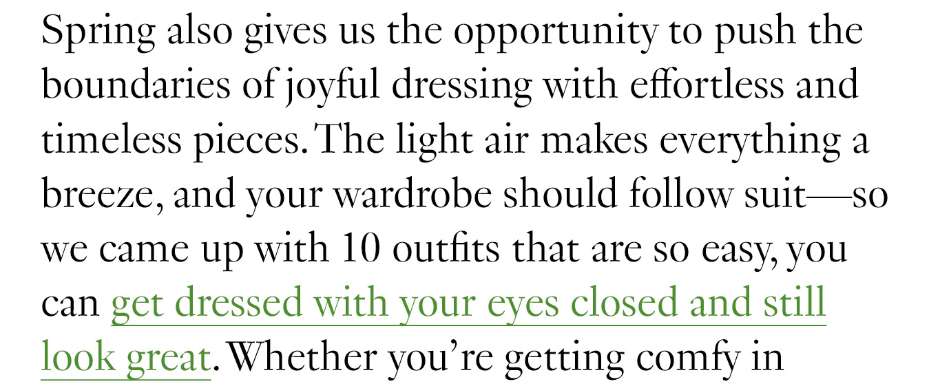 Spring also gives us the opportunity to push the boundaries of joyful dressing with effortless and timeless pieces. The light air makes everything a breeze, and your wardrobe should follow suit—so we came up with 10 outfits that are so easy, you can get dressed with your eyes closed and still look great.