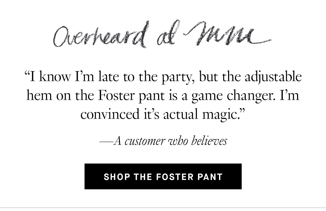 Overheard at M.M.: “I know I’m late to the party, but the adjustable hem on the Foster pant is a game changer. I’m convinced it’s actual magic.”—A customer who believes