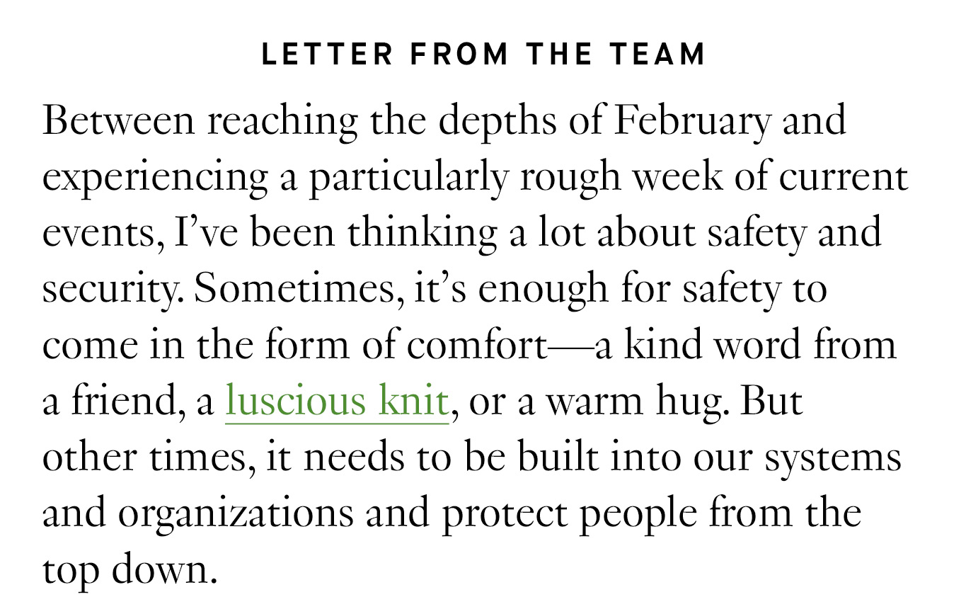 Letter from the Team: Between reaching the depths of February and experiencing a particularly rough week of current events, I’ve been thinking a lot about safety and security. Sometimes, it’s enough for safety to come in the form of comfort—a kind word from a friend, a luscious knit, or a warm hug. But other times, it needs to be built into our systems and organizations and protect people from the top down.