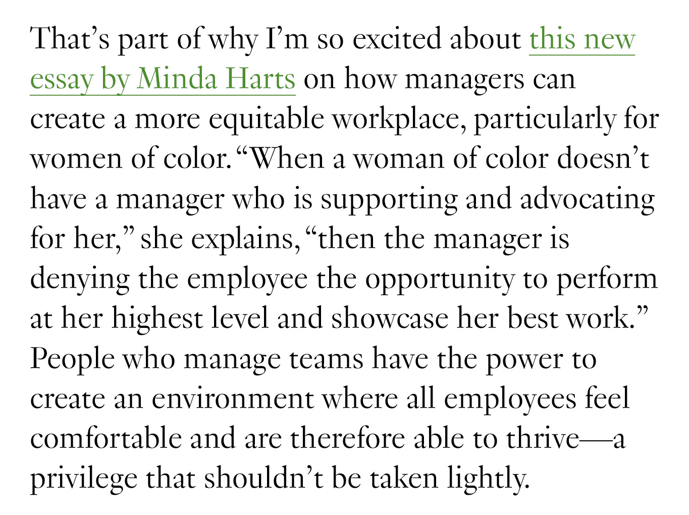 That’s part of why I’m so excited about this new essay by Minda Harts on how managers can create a more equitable workplace, particularly for women of color. “When a woman of color doesn’t have a manager who is supporting and advocating for her,” she explains, “then the manager is denying the employee the opportunity to perform at her highest level and showcase her best work.” People who manage teams have the power to create an environment where all employees feel comfortable and are therefore able to thrive—a privilege that shouldn’t be taken lightly.