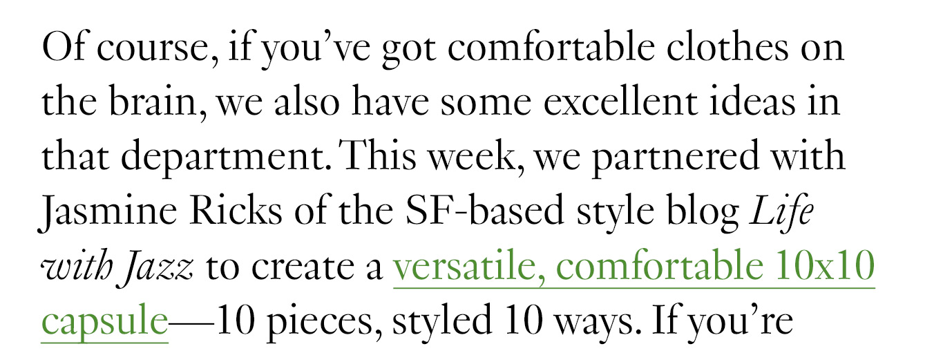 Of course, if you’ve got comfortable clothes on the brain, we also have some excellent ideas in that department. This week, we partnered with Jasmine Ricks of the SF-based style blog Life with Jazz to create a versatile, comfortable 10x10 capsule—10 pieces, styled 10 ways.