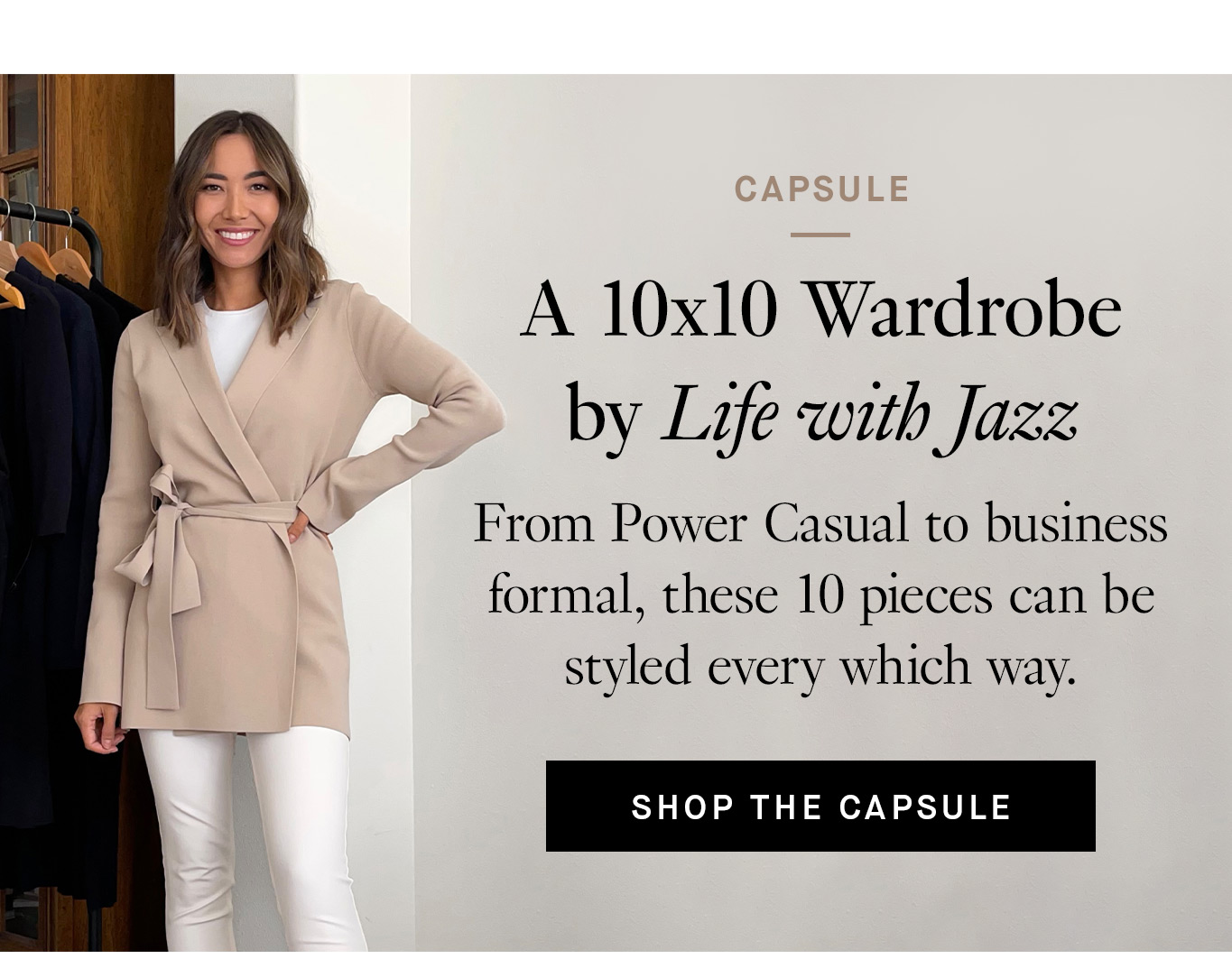 Capsule: A 10x10 Wardrobe by Life with Jazz. From Power Casual to business formal, these 10 pieces can be styled every which way. Shop the Capsule.