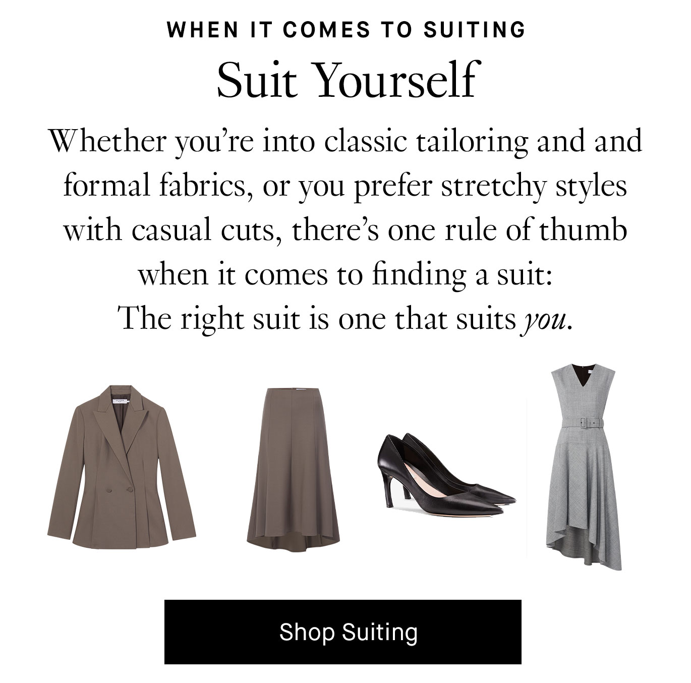 Whether you’re into classic tailoring and and formal fabrics, or you prefer stretchy styles with casual cuts, there’s one rule of thumb when it comes to finding a suit: The right suit is one that suits you. Shop Suiting.