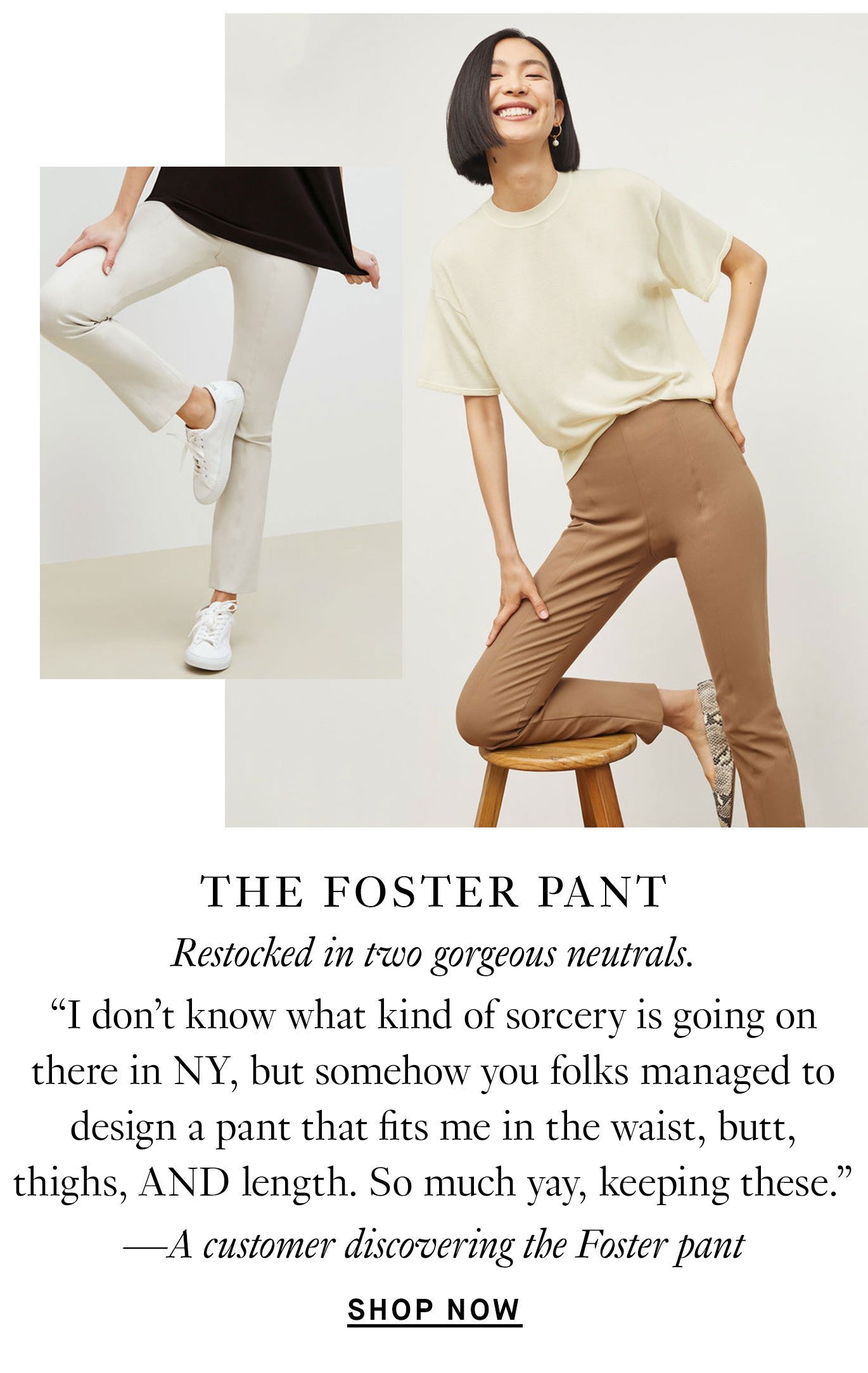 ''I don't know what kind of sorcery is going on there in NY, but somehow you folks managed to design a pant that fits me in the waist, butt, thighs, AND length. So much yay, keeping these.'' —A customer discovering the Foster pant