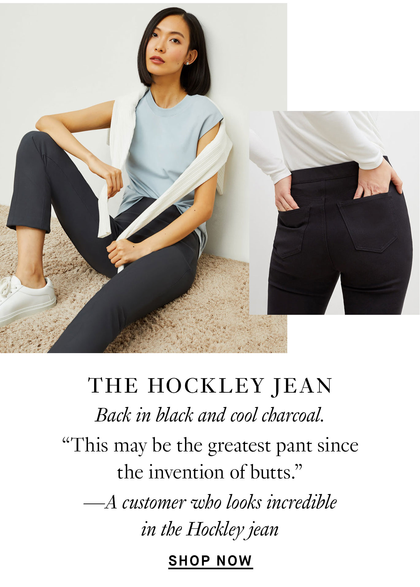 “This may be the greatest pant since the invention of butts.” —A customer who looks incredible in the Hockley jean