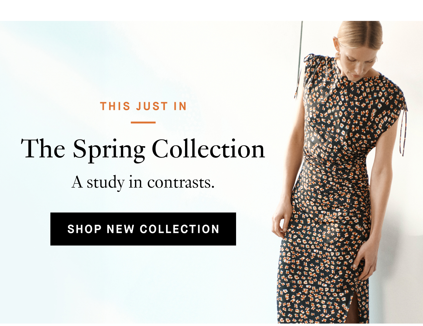 This Just In: The Spring Collection. A study in contrasts. Shop New Collection.