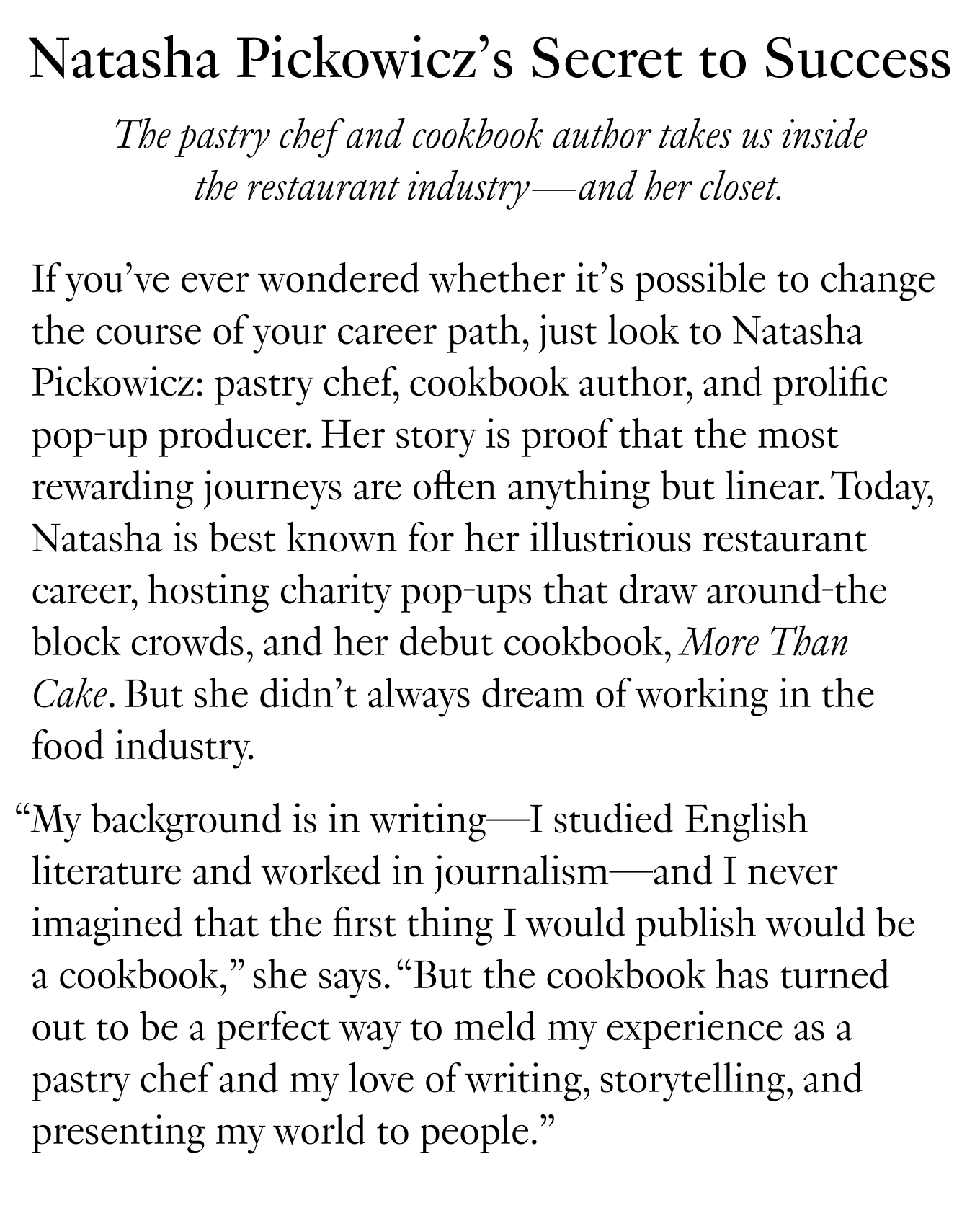 Natasha Pickowicz’s Secret to Success: The pastry chef and cookbook author takes us inside the restaurant industry—and her closet. If you’ve ever wondered whether it’s possible to change the course of your career path, just look to Natasha Pickowicz: pastry chef, cookbook author, and prolific pop-up producer. Her story is proof that the most rewarding journeys are often anything but linear. Today, Natasha is best known for her illustrious restaurant career, hosting charity pop-ups that draw around-the block crowds, and her debut cookbook, More Than Cake. But she didn’t always dream of working in the food industry.